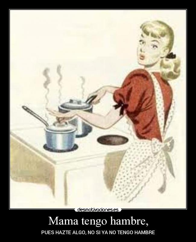 Mama tengo hambre, - PUES HAZTE ALGO, NO SI YA NO TENGO HAMBRE