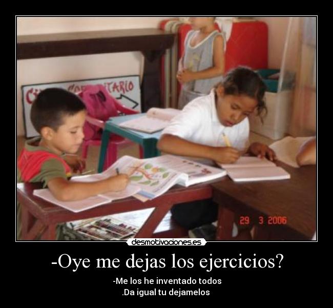 -Oye me dejas los ejercicios? - -Me los he inventado todos
.Da igual tu dejamelos 