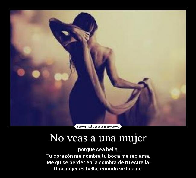 No veas a una mujer - porque sea bella.
Tu corazón me nombra tu boca me reclama.
Me quise perder en la sombra de tu estrella.
Una mujer es bella, cuando se la ama.