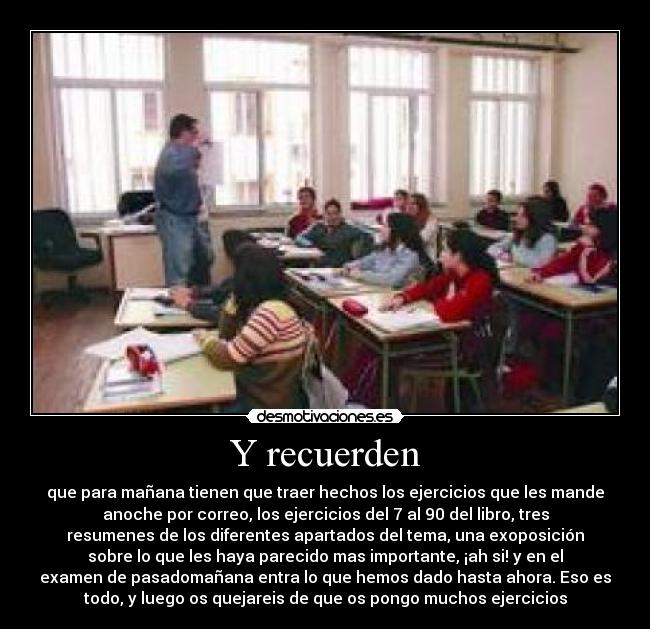 Y recuerden - que para mañana tienen que traer hechos los ejercicios que les mande
anoche por correo, los ejercicios del 7 al 90 del libro, tres
resumenes de los diferentes apartados del tema, una exoposición
sobre lo que les haya parecido mas importante, ¡ah si! y en el
examen de pasadomañana entra lo que hemos dado hasta ahora. Eso es
todo, y luego os quejareis de que os pongo muchos ejercicios