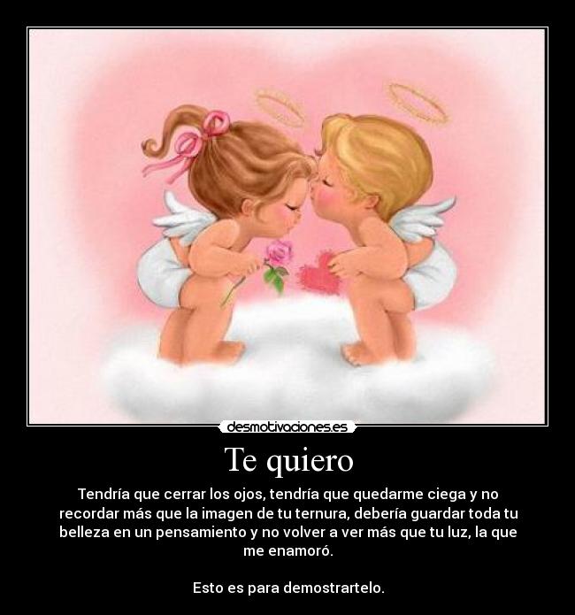 Te quiero - Tendría que cerrar los ojos, tendría que quedarme ciega y no
recordar más que la imagen de tu ternura, debería guardar toda tu
belleza en un pensamiento y no volver a ver más que tu luz, la que
me enamoró.
Esto es para demostrartelo.