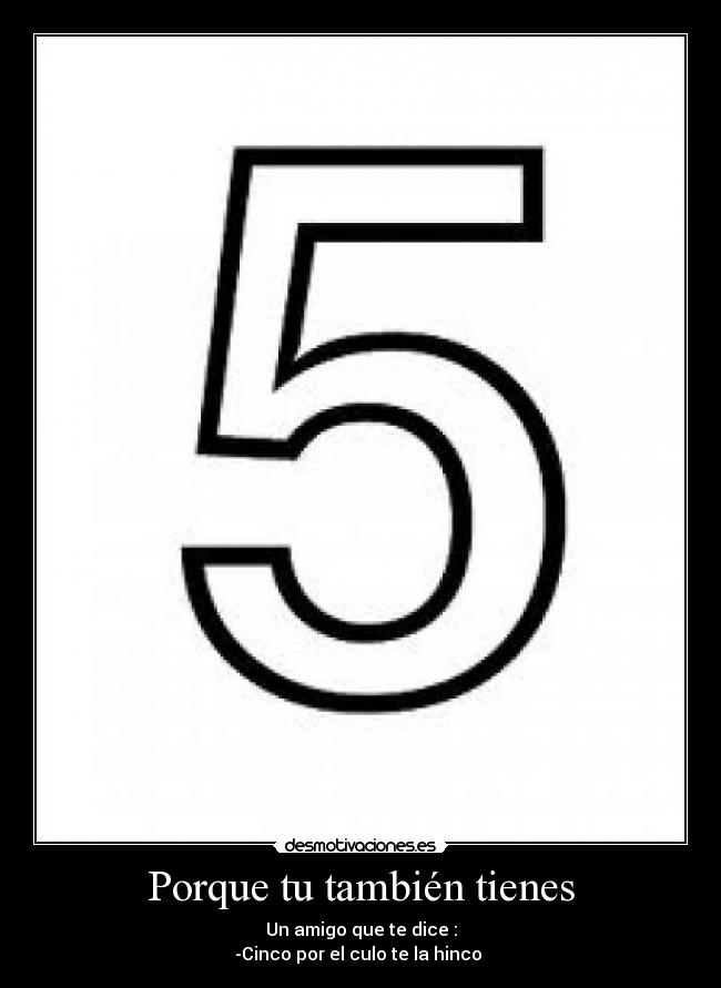 Porque tu también tienes - Un amigo que te dice :
-Cinco por el culo te la hinco 