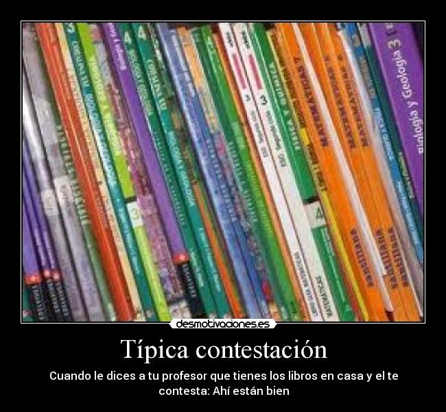 Típica contestación - Cuando le dices a tu profesor que tienes los libros en casa y el te
contesta: Ahí están bien