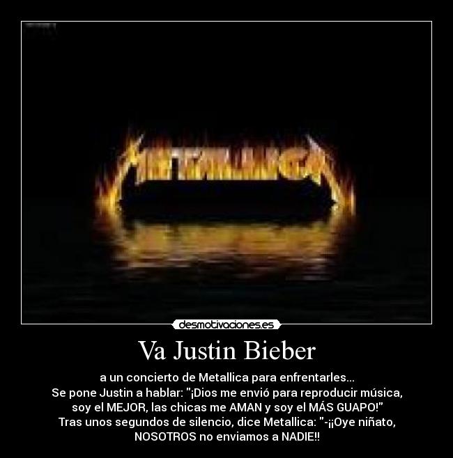 Va Justin Bieber - a un concierto de Metallica para enfrentarles...
Se pone Justin a hablar: ¡Dios me envió para reproducir música,
soy el MEJOR, las chicas me AMAN y soy el MÁS GUAPO!
Tras unos segundos de silencio, dice Metallica: -¡¡Oye niñato,
NOSOTROS no enviamos a NADIE!!