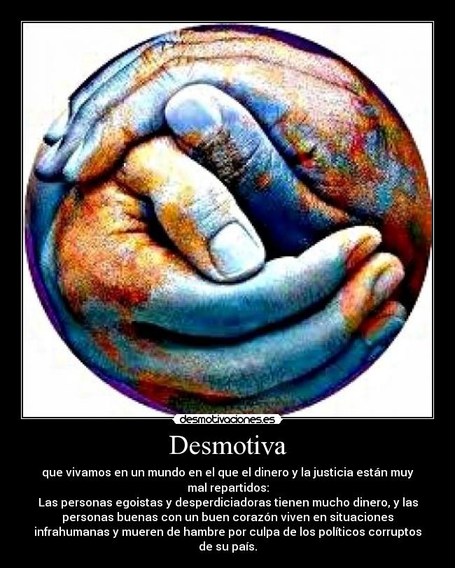 Desmotiva - que vivamos en un mundo en el que el dinero y la justicia están muy
mal repartidos:
Las personas egoistas y desperdiciadoras tienen mucho dinero, y las
personas buenas con un buen corazón viven en situaciones
infrahumanas y mueren de hambre por culpa de los políticos corruptos
de su país.