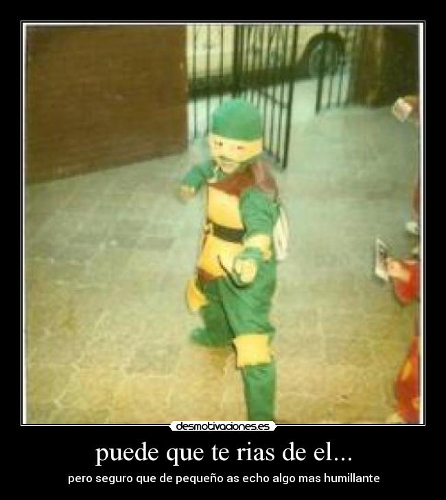 puede que te rias de el... - pero seguro que de pequeño as echo algo mas humillante