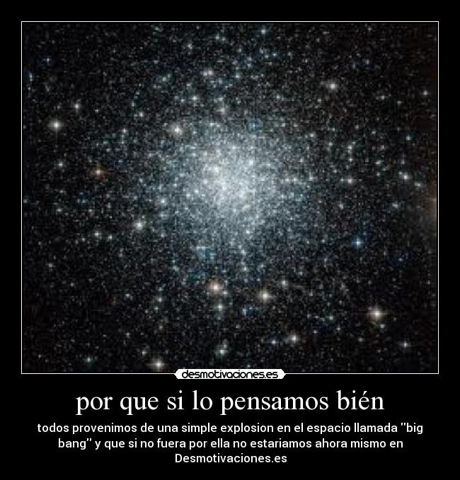 por que si lo pensamos bién - todos provenimos de una simple explosion en el espacio llamada big
bang y que si no fuera por ella no estariamos ahora mismo en
Desmotivaciones.es