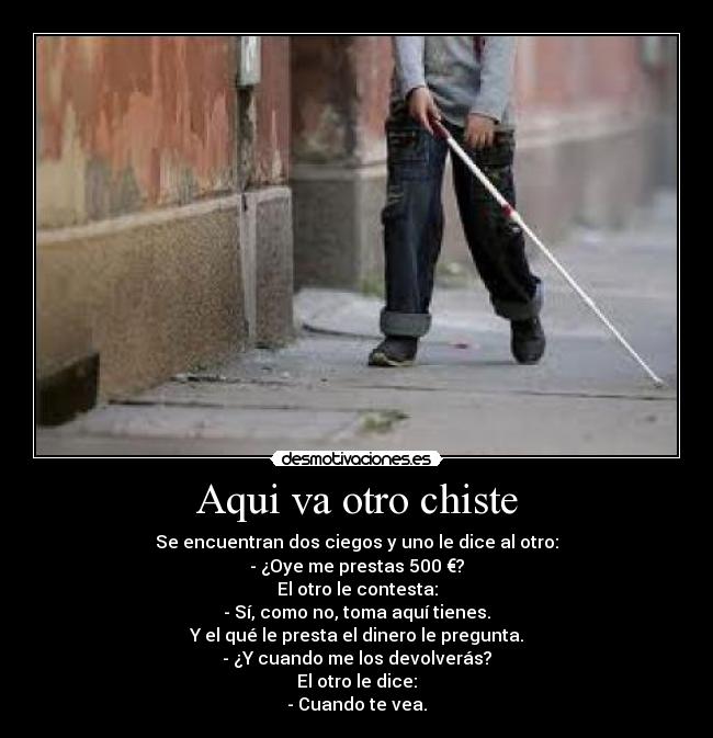 Aqui va otro chiste - Se encuentran dos ciegos y uno le dice al otro:
- ¿Oye me prestas 500 €?
El otro le contesta:
- Sí, como no, toma aquí tienes.
Y el qué le presta el dinero le pregunta.
- ¿Y cuando me los devolverás?
El otro le dice:
- Cuando te vea.
