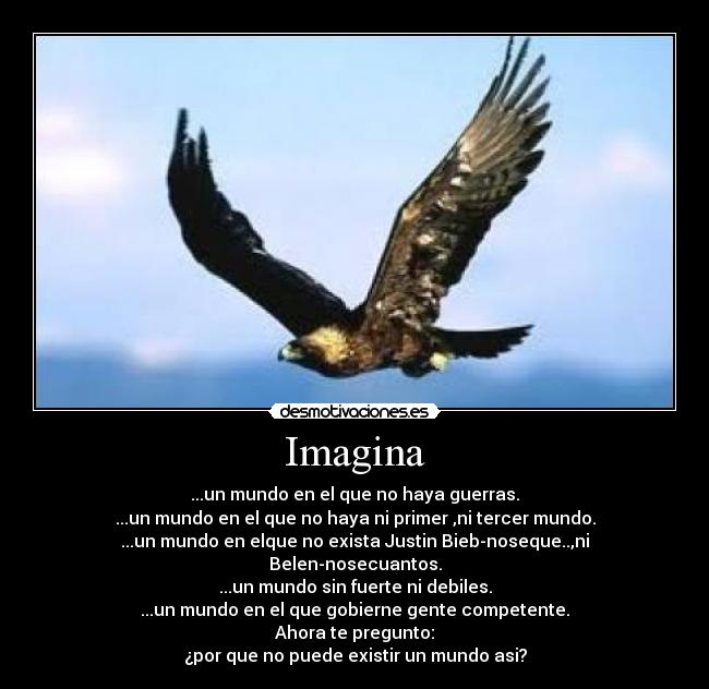 Imagina - ...un mundo en el que no haya guerras.
...un mundo en el que no haya ni primer ,ni tercer mundo.
...un mundo en elque no exista Justin Bieb-noseque..,ni Belen-nosecuantos.
...un mundo sin fuerte ni debiles.
...un mundo en el que gobierne gente competente.
Ahora te pregunto:
¿por que no puede existir un mundo asi?