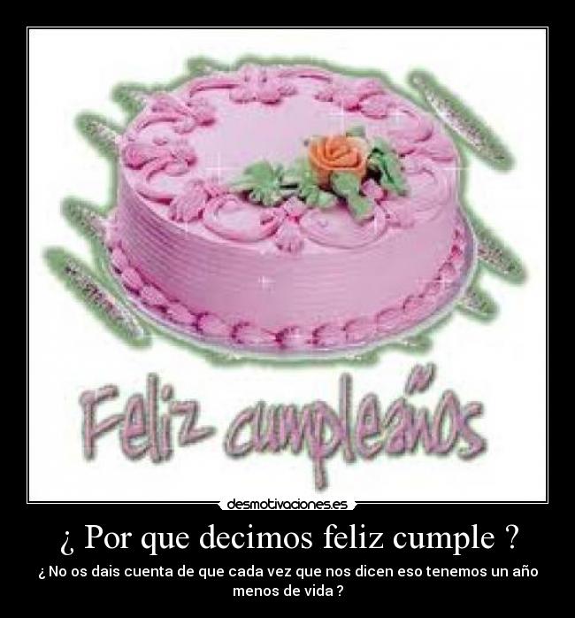 ¿ Por que decimos feliz cumple ? - ¿ No os dais cuenta de que cada vez que nos dicen eso tenemos un año
menos de vida ?