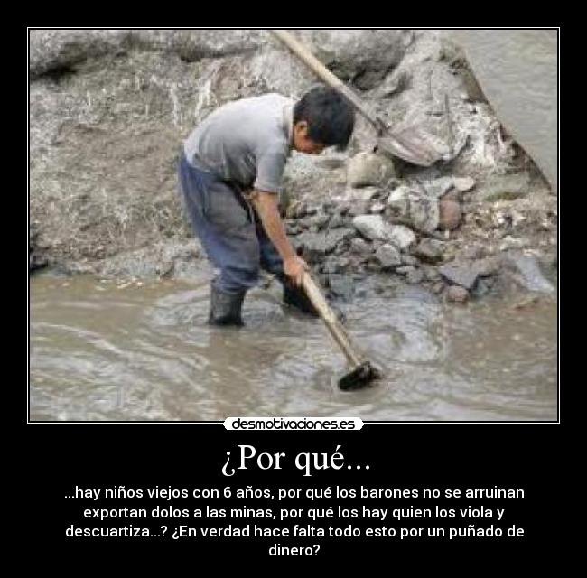 ¿Por qué... - ...hay niños viejos con 6 años, por qué los barones no se arruinan
exportan dolos a las minas, por qué los hay quien los viola y
descuartiza...? ¿En verdad hace falta todo esto por un puñado de
dinero?