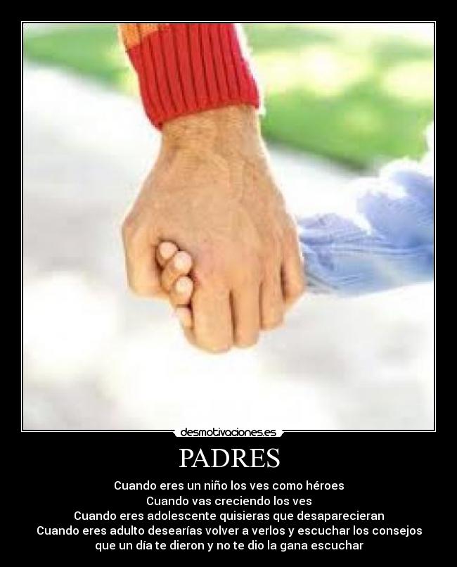 PADRES - Cuando eres un niño los ves como héroes
Cuando vas creciendo los ves
Cuando eres adolescente quisieras que desaparecieran
Cuando eres adulto desearías volver a verlos y escuchar los consejos
que un día te dieron y no te dio la gana escuchar