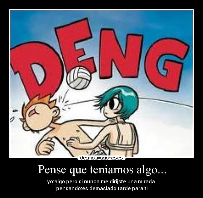 Pense que teniamos algo... - yo:algo pero si nunca me dirijste una mirada
pensando:es demasiado tarde para ti