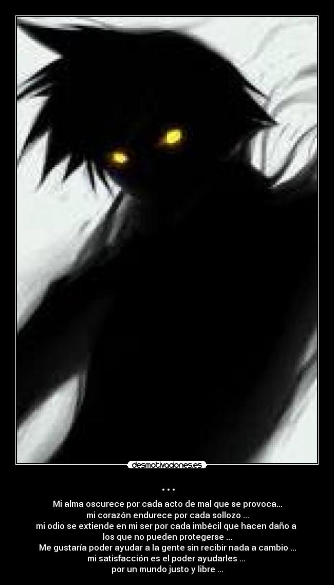 ... - Mi alma oscurece por cada acto de mal que se provoca...
mi corazón endurece por cada sollozo ...
mi odio se extiende en mi ser por cada imbécil que hacen daño a 
los que no pueden protegerse ...
Me gustaría poder ayudar a la gente sin recibir nada a cambio ...
mi satisfacción es el poder ayudarles ... 
por un mundo justo y libre ...