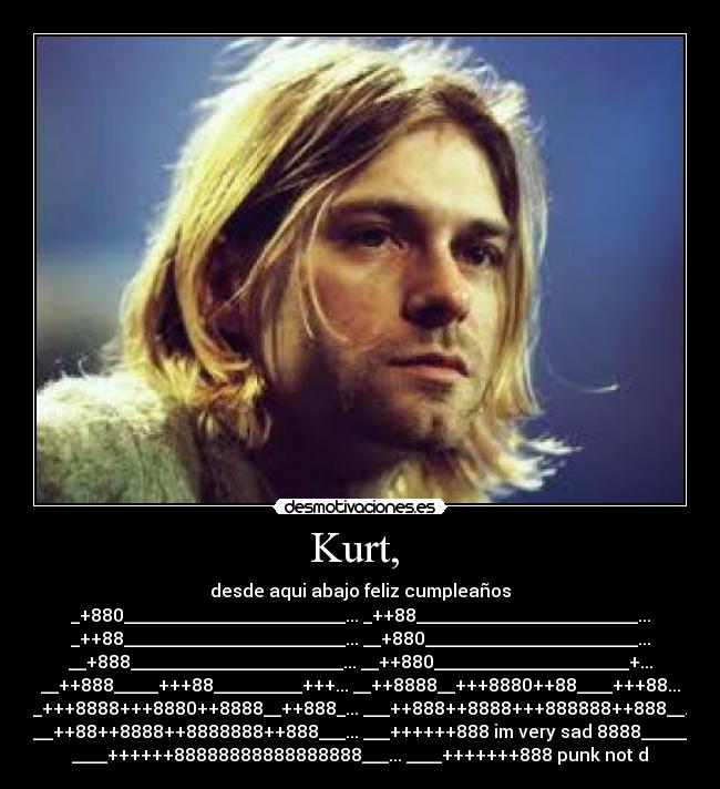 Kurt, - desde aqui abajo feliz cumpleaños
_+880_________________________... _++88_________________________...
_++88_________________________... __+880________________________...
__+888________________________... __++880______________________+...
__++888_____+++88__________+++... __++8888__+++8880++88____+++88...
__+++8888+++8880++8888__++888_... ___++888++8888+++888888++888__...
___++88++8888++8888888++888___... ___++++++888 im very sad 8888______
____++++++88888888888888888___... ____+++++++888 punk not d