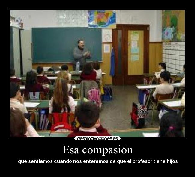 Esa compasión - que sentíamos cuando nos enteramos de que el profesor tiene hijos
