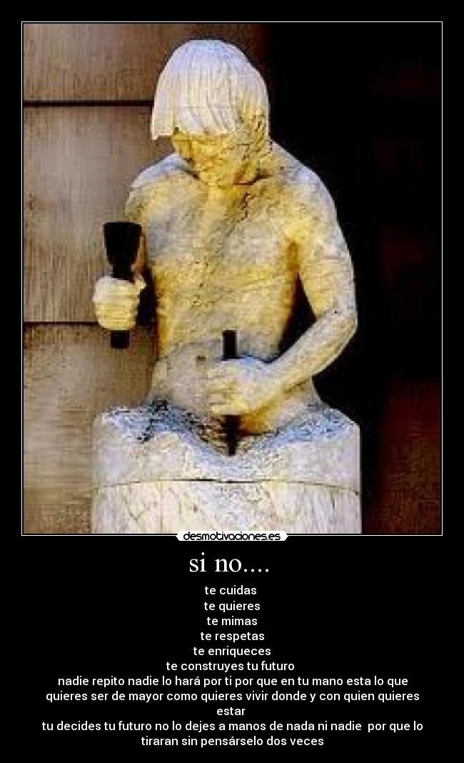 si no.... - te cuidas
te quieres
te mimas
te respetas
te enriqueces
te construyes tu futuro
nadie repito nadie lo hará por ti por que en tu mano esta lo que
quieres ser de mayor como quieres vivir donde y con quien quieres
estar
tu decides tu futuro no lo dejes a manos de nada ni nadie por que lo
tiraran sin pensárselo dos veces