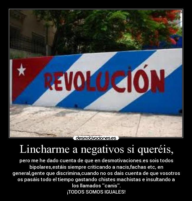 Lincharme a negativos si queréis, - pero me he dado cuenta de que en desmotivaciones.es sois todos
bipolares,estáis siempre criticando a nacis,fachas etc, en
general,gente que discrimina,cuando no os dais cuenta de que vosotros
os pasáis todo el tiempo gastando chistes machistas e insultando a
los llamados canis.
¡TODOS SOMOS IGUALES!