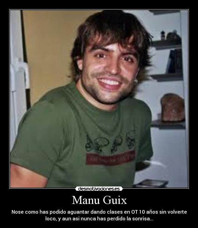 Manu Guix - Nose como has podido aguantar dando clases en OT 10 años sin volverte
loco, y aun asi nunca has perdido la sonrisa...