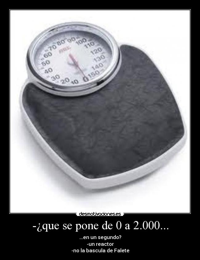 -¿que se pone de 0 a 2.000... - ...en un segundo?
-un reactor
-no la bascula de Falete