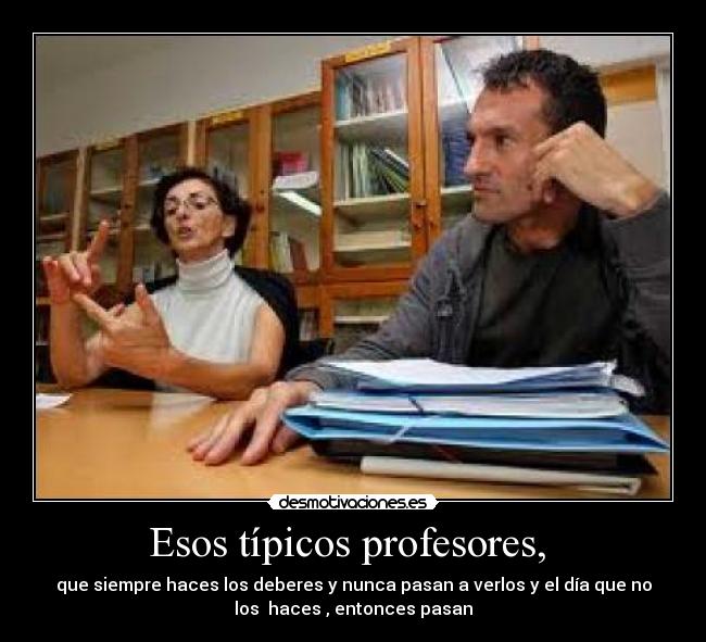 Esos típicos profesores,  - que siempre haces los deberes y nunca pasan a verlos y el día que no
los  haces , entonces pasan