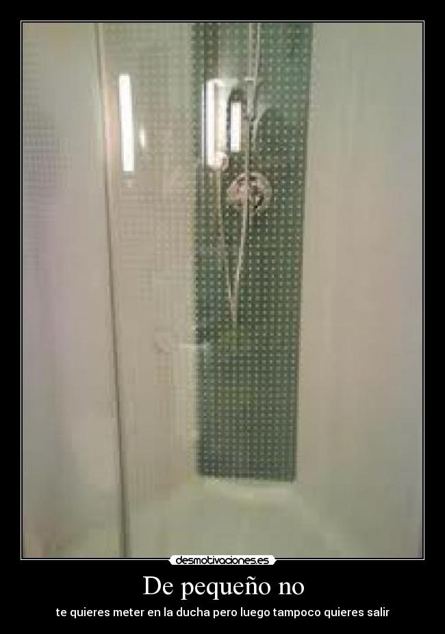 De pequeño no - te quieres meter en la ducha pero luego tampoco quieres salir