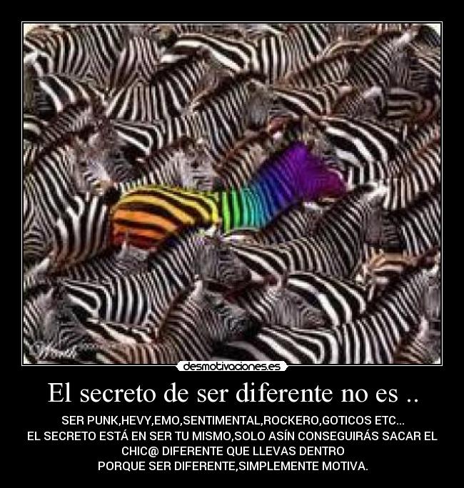 El secreto de ser diferente no es .. - SER PUNK,HEVY,EMO,SENTIMENTAL,ROCKERO,GOTICOS ETC...
EL SECRETO ESTÁ EN SER TU MISMO,SOLO ASÍN CONSEGUIRÁS SACAR EL
CHIC@ DIFERENTE QUE LLEVAS DENTRO
PORQUE SER DIFERENTE,SIMPLEMENTE MOTIVA.