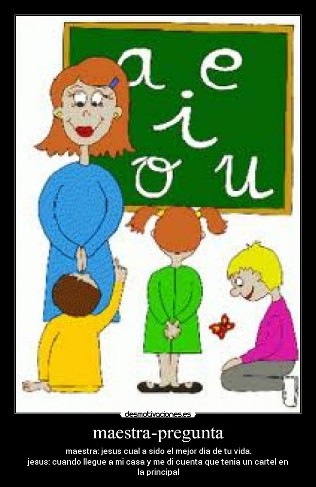 maestra-pregunta - maestra: jesus cual a sido el mejor dia de tu vida.
jesus: cuando llegue a mi casa y me di cuenta que tenia un cartel en la principal