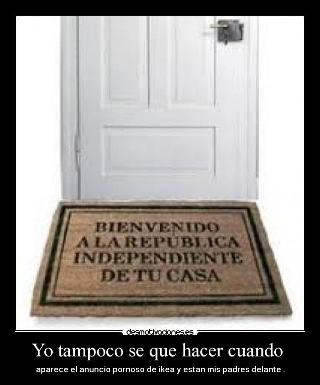 Yo tampoco se que hacer cuando - aparece el anuncio pornoso de ikea y estan mis padres delante .