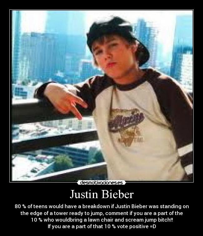 Justin Bieber - 80 % of teens would have a breakdown if Justin Bieber was standing on
the edge of a tower ready to jump, comment if you are a part of the
10 % who wouldbring a lawn chair and scream jump bitch!!
If you are a part of that 10 % vote positive =D