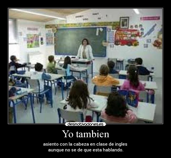 Yo tambien - asiento con la cabeza en clase de ingles
aunque no se de que esta hablando.