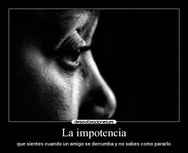 La impotencia - que sientes cuando un amigo se derrumba y no sabes como pararlo.