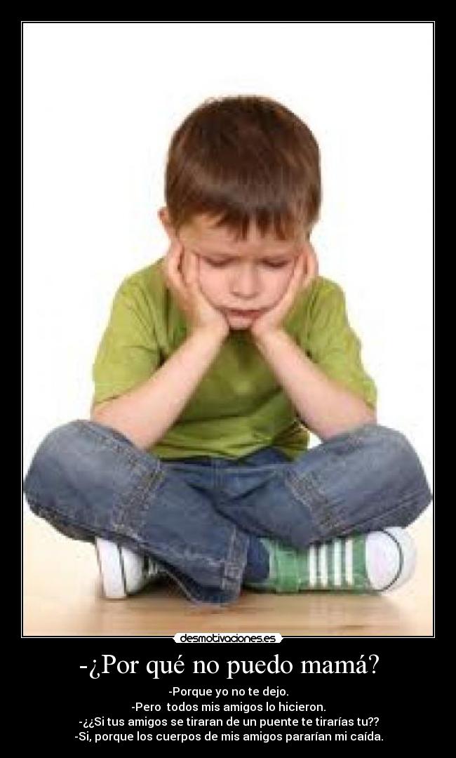 -¿Por qué no puedo mamá? - -Porque yo no te dejo.
-Pero todos mis amigos lo hicieron.
-¿¿Si tus amigos se tiraran de un puente te tirarías tu??
-Si, porque los cuerpos de mis amigos pararían mi caída.