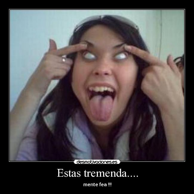 Estas tremenda.... - mente fea !!!