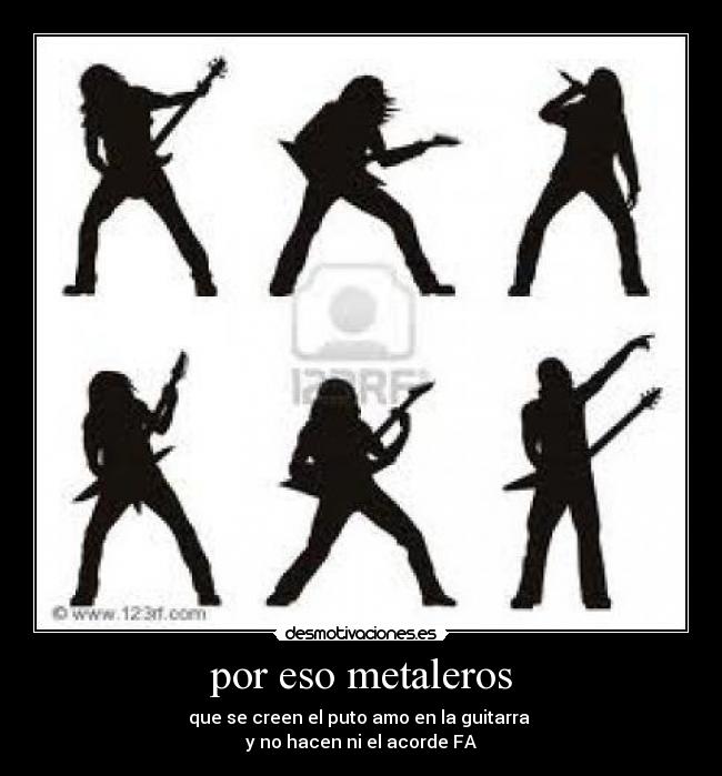 por eso metaleros - que se creen el puto amo en la guitarra
y no hacen ni el acorde FA
