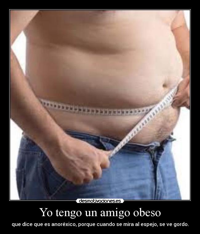Yo tengo un amigo obeso - que dice que es anoréxico, porque cuando se mira al espejo, se ve gordo.