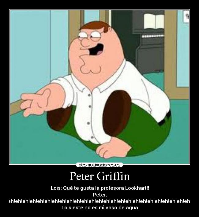 Peter Griffin - Lois: Qué te gusta la profesora Lookhart!!
Peter:
eh!eh!eh!eh!eh!eh!eh!eh!eh!eh!eh!eh!eh!eh!eh!eh!eh!eh!eh!eh!eh!eh!eh!eh!eh!eh!eh!eh!eh!eh!eh!eh!eh!eh!eh!eh!eh!eh!eh!,
Lois este no es mi vaso de agua