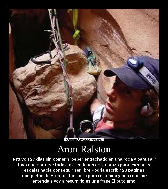 Aron Ralston - estuvo 127 dias sin comer ni beber engachado en una roca y para salir
tuvo que cortarse todos los tendones de su brazo para escabar y
escalar hacia conseguir ser libre.Podria escribir 20 paginas
completas de Aron raslton  pero para resumirlo y para que me
entendais voy a resumirlo es una frase:El puto amo.