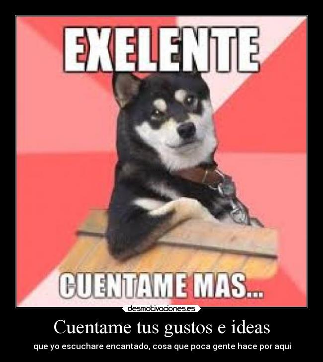 Cuentame tus gustos e ideas - que yo escuchare encantado, cosa que poca gente hace por aqui