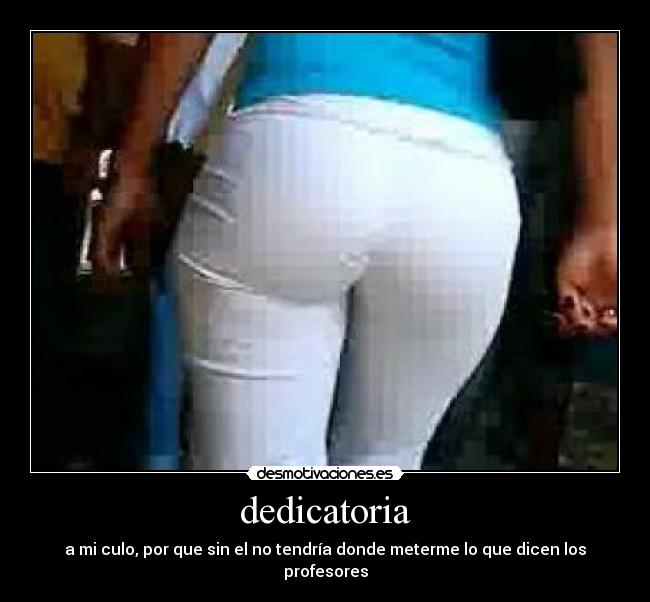 dedicatoria - a mi culo, por que sin el no tendría donde meterme lo que dicen los profesores