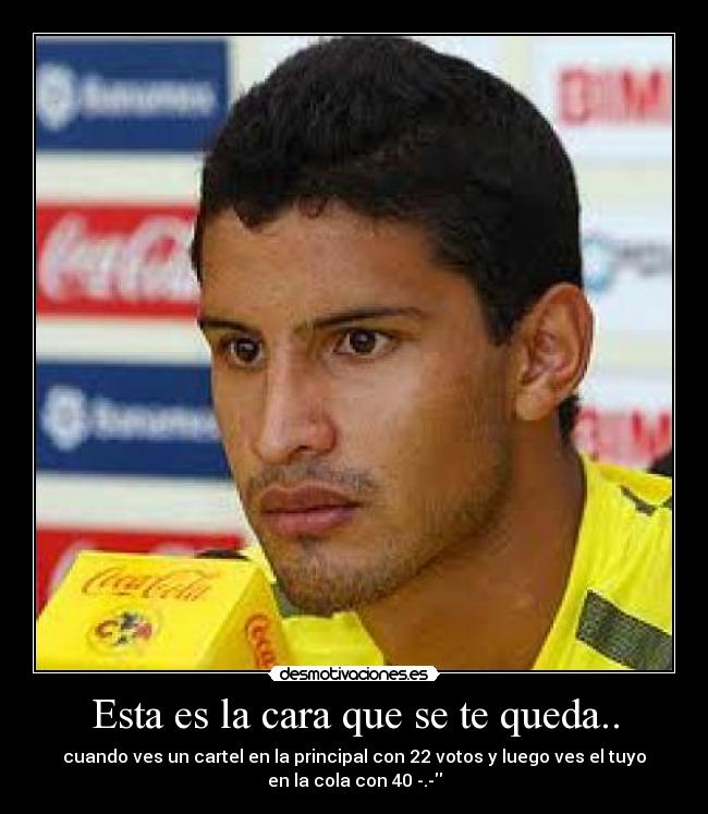 Esta es la cara que se te queda.. - cuando ves un cartel en la principal con 22 votos y luego ves el tuyo
en la cola con 40 -.-