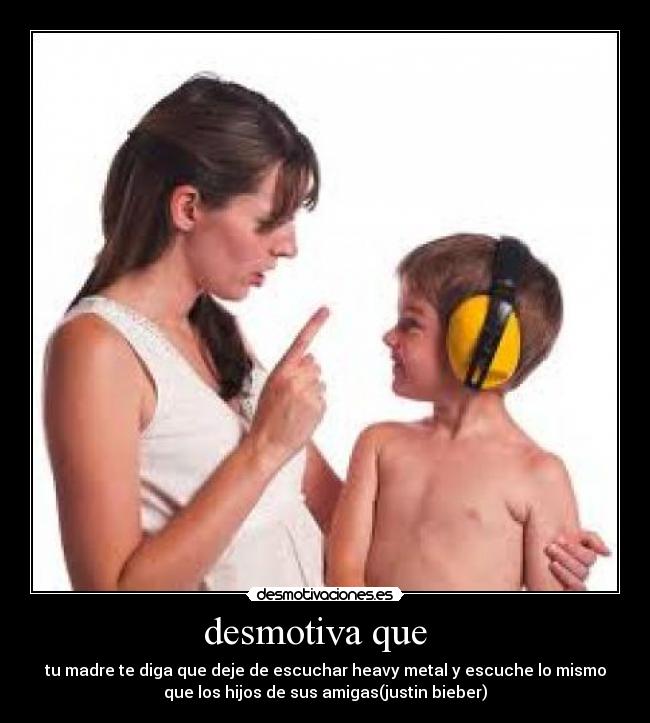 desmotiva que   - tu madre te diga que deje de escuchar heavy metal y escuche lo mismo
que los hijos de sus amigas(justin bieber)