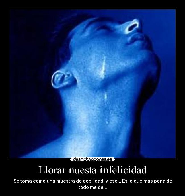 Llorar nuesta infelicidad - Se toma como una muestra de debilidad, y eso... Es lo que mas pena de todo me da...