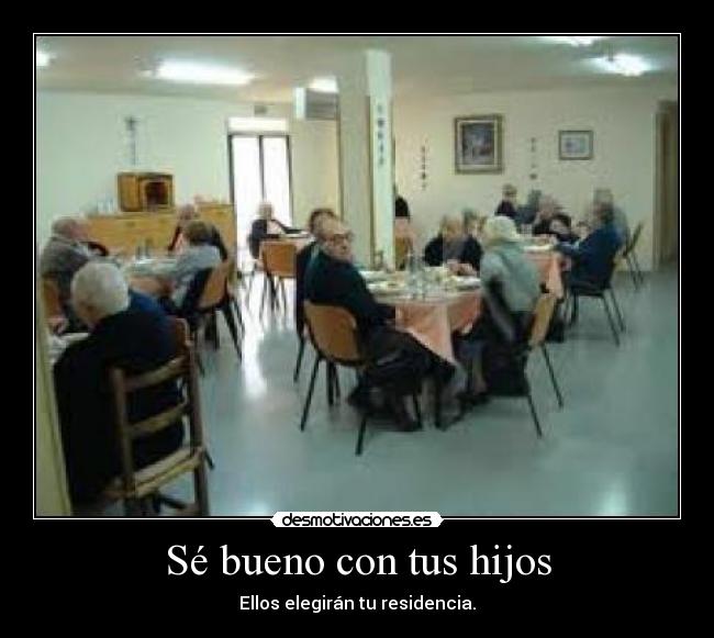 Sé bueno con tus hijos - Ellos elegirán tu residencia.