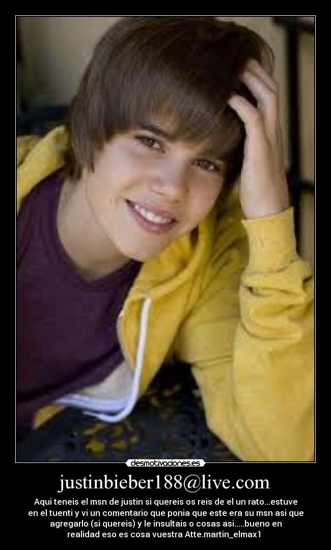 justinbieber188@live.com - Aqui teneis el msn de justin si quereis os reis de el un rato...estuve
en el tuenti y vi un comentario que ponia que este era su msn asi que
agregarlo (si quereis) y le insultais o cosas asi.....bueno en
realidad eso es cosa vuestra Atte.martin_elmax1