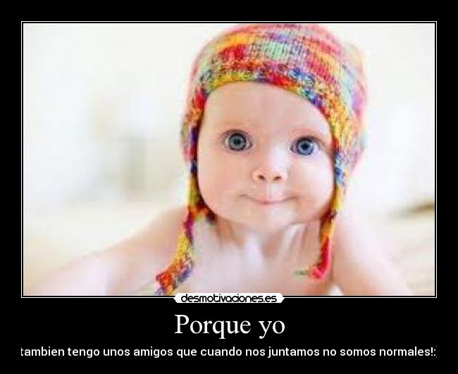 Porque yo - tambien tengo unos amigos que cuando nos juntamos no somos normales!:)