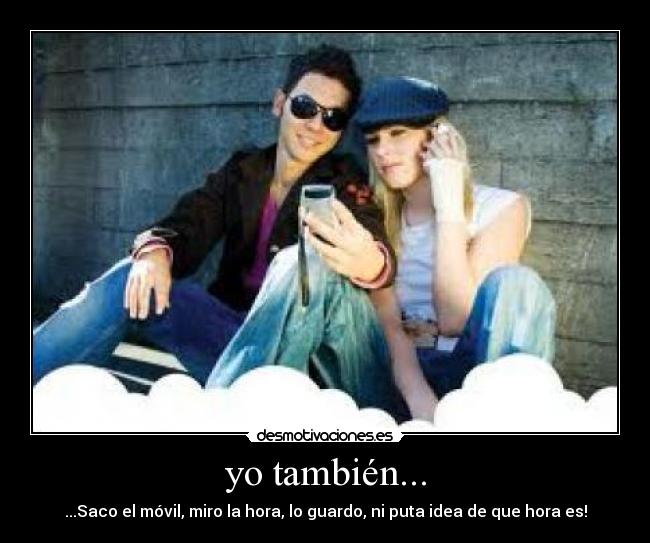 yo también... - ...Saco el móvil, miro la hora, lo guardo, ni puta idea de que hora es!