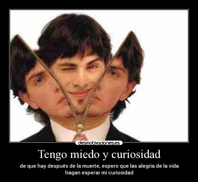 Tengo miedo y curiosidad - de que hay después de la muerte, espero que las alegria de la vida
hagan esperar mi curiosidad