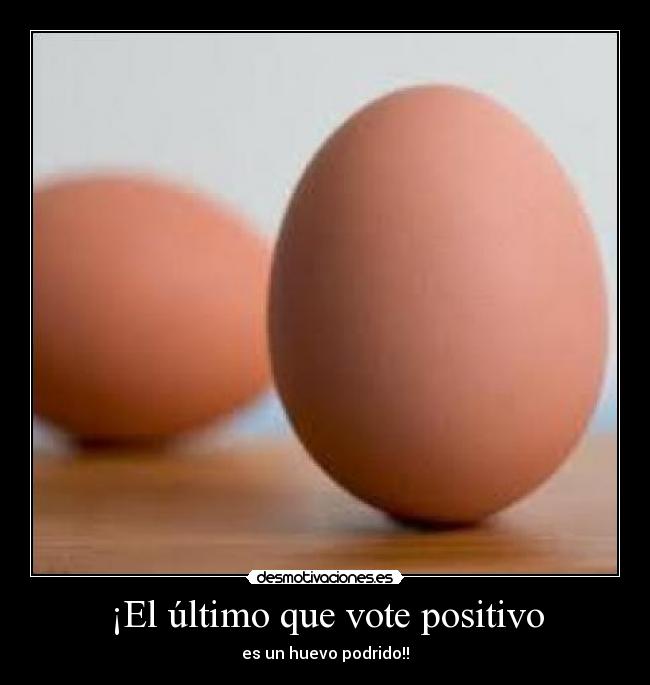 ¡El último que vote positivo - es un huevo podrido!!