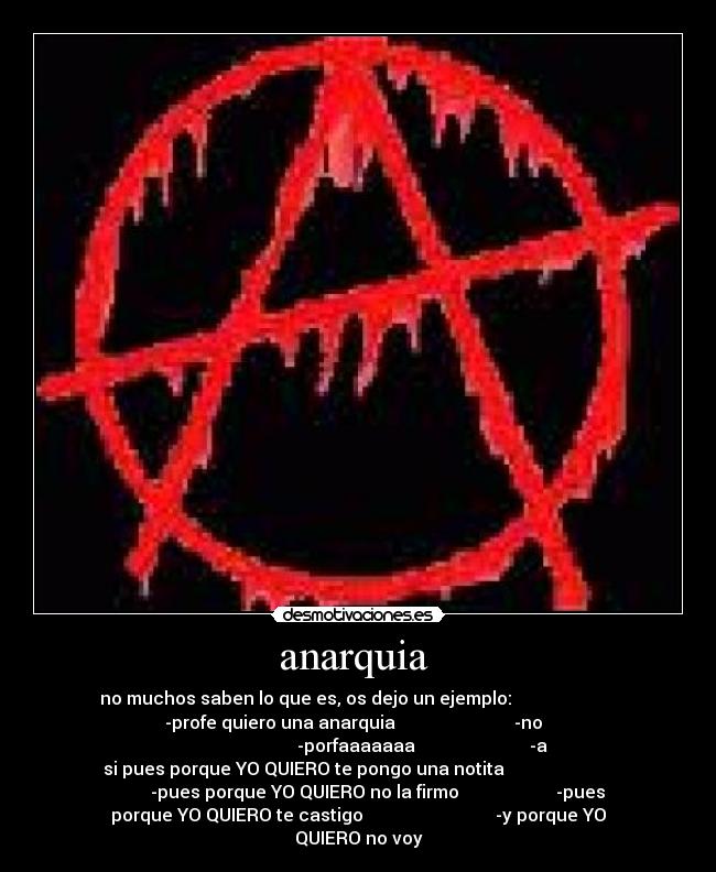 anarquia - no muchos saben lo que es, os dejo un ejemplo:
-profe quiero una anarquia -no
-porfaaaaaaa -a
si pues porque YO QUIERO te pongo una notita
-pues porque YO QUIERO no la firmo -pues
porque YO QUIERO te castigo -y porque YO
QUIERO no voy